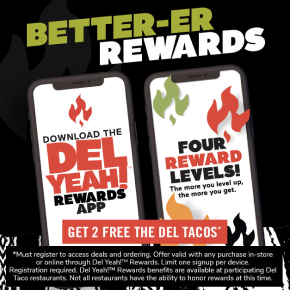 Graphic text at the top reads better-er rewards. Below are two illustrated smartphone screens with text. The first screen reads: Download the Del Yeah!™ Rewards App. The second screen reads: Four rewards levels! The more you level up, the more you get. Below is a text in a box that says: Get 2 free the Del Tacos*. Fine print underneath reads: *Must register to access deals and ordering. Offer valid with any purchase in-store or online though Del Yeah!™ Rewards. Limit one signup per device. Registration required. Del Yeah!™ Rewards benefits are available at participating Del Taco restaurants. Not all restaurants have the ability to honor rewards at this time.
